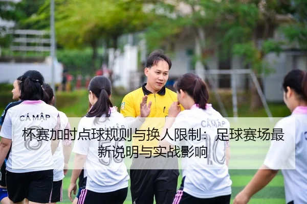杯赛加时点球规则与换人限制：足球赛场最新说明与实战影响